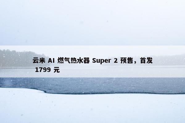 云米 AI 燃气热水器 Super 2 预售，首发 1799 元