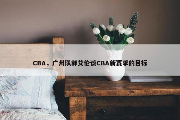 CBA，广州队郭艾伦谈CBA新赛季的目标