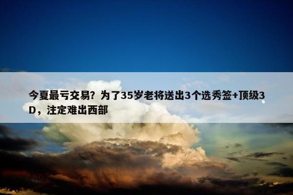 今夏最亏交易？为了35岁老将送出3个选秀签+顶级3D，注定难出西部