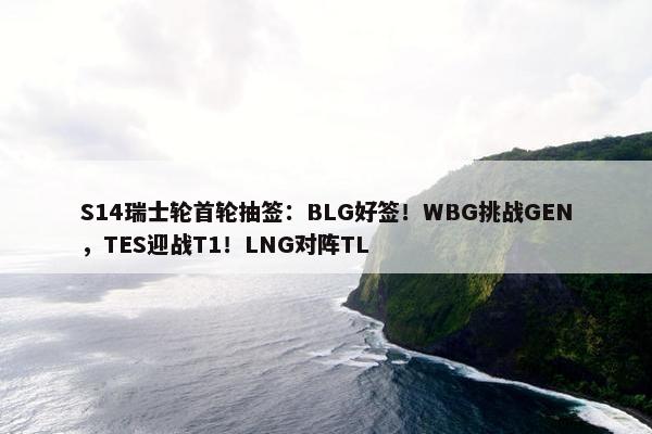 S14瑞士轮首轮抽签：BLG好签！WBG挑战GEN，TES迎战T1！LNG对阵TL