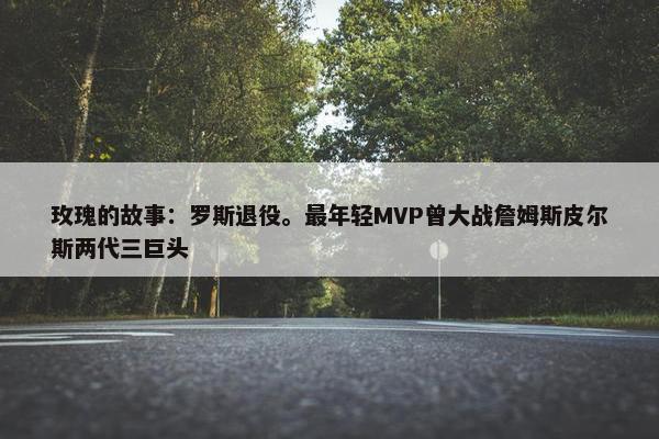 玫瑰的故事：罗斯退役。最年轻MVP曾大战詹姆斯皮尔斯两代三巨头