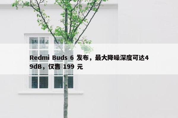 Redmi Buds 6 发布，最大降噪深度可达49dB，仅售 199 元