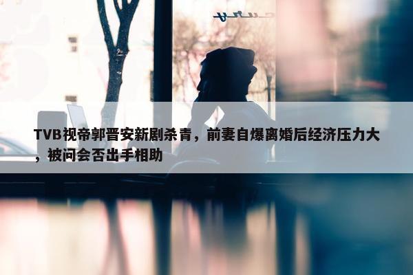 TVB视帝郭晋安新剧杀青，前妻自爆离婚后经济压力大，被问会否出手相助