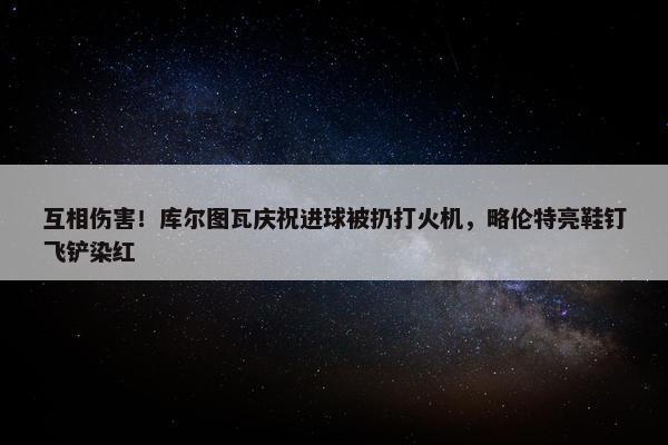 互相伤害！库尔图瓦庆祝进球被扔打火机，略伦特亮鞋钉飞铲染红