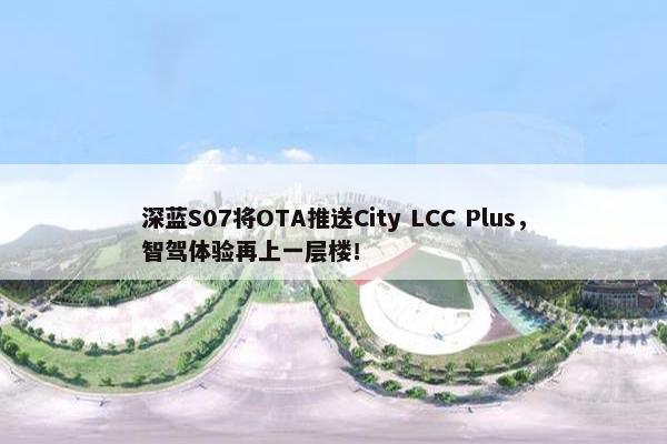 深蓝S07将OTA推送City LCC Plus，智驾体验再上一层楼！