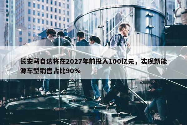 长安马自达将在2027年前投入100亿元，实现新能源车型销售占比90%