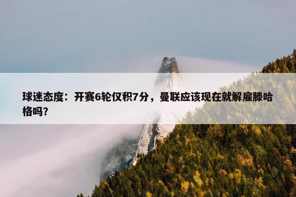 球迷态度：开赛6轮仅积7分，曼联应该现在就解雇滕哈格吗？