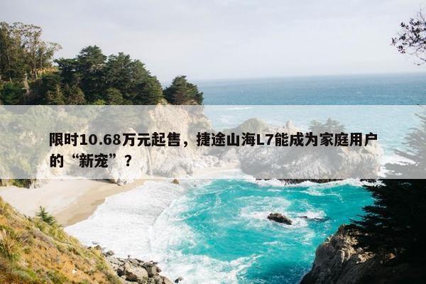 限时10.68万元起售，捷途山海L7能成为家庭用户的“新宠”？