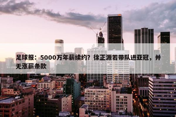 足球报：5000万年薪续约？徐正源若带队进亚冠，并无涨薪条款