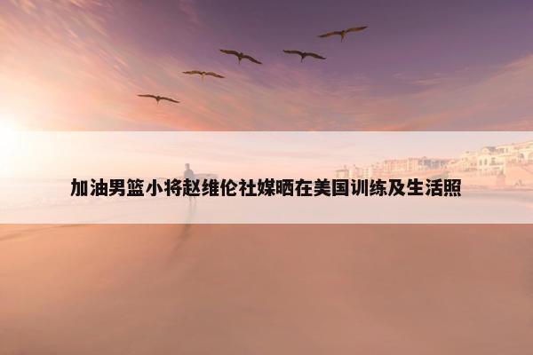 加油男篮小将赵维伦社媒晒在美国训练及生活照