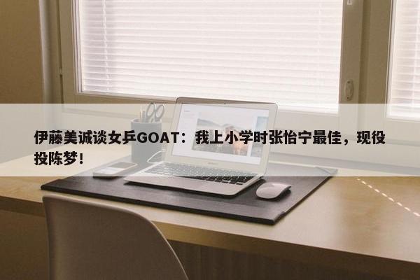 伊藤美诚谈女乒GOAT：我上小学时张怡宁最佳，现役投陈梦！