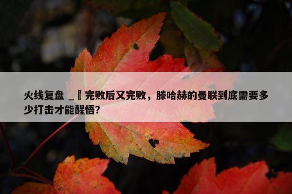 火线复盘 _ 完败后又完败，滕哈赫的曼联到底需要多少打击才能醒悟？