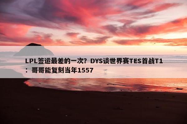 LPL签运最差的一次？DYS谈世界赛TES首战T1：哥哥能复刻当年1557