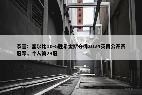 恭喜：塞尔比10-5胜希金斯夺得2024英国公开赛冠军，个人第23冠