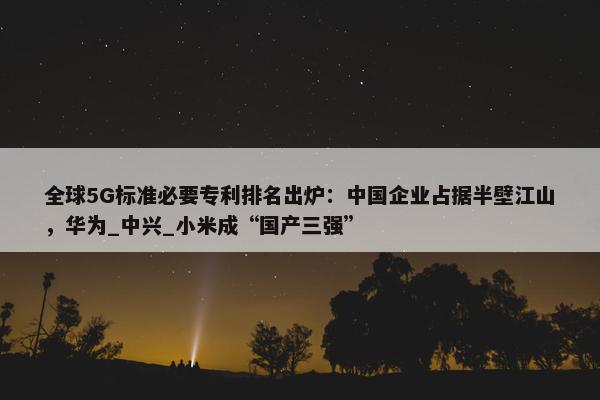 全球5G标准必要专利排名出炉：中国企业占据半壁江山，华为_中兴_小米成“国产三强”