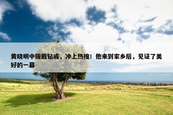 黄晓明中指戴钻戒，冲上热搜！他来到家乡后，见证了美好的一幕