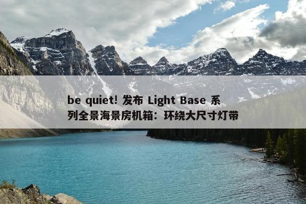 be quiet! 发布 Light Base 系列全景海景房机箱：环绕大尺寸灯带