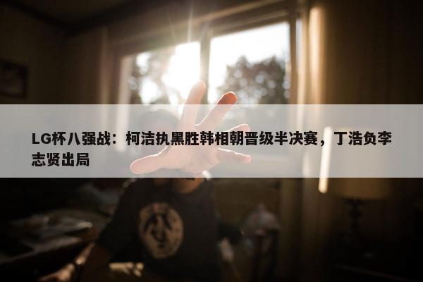 LG杯八强战：柯洁执黑胜韩相朝晋级半决赛，丁浩负李志贤出局