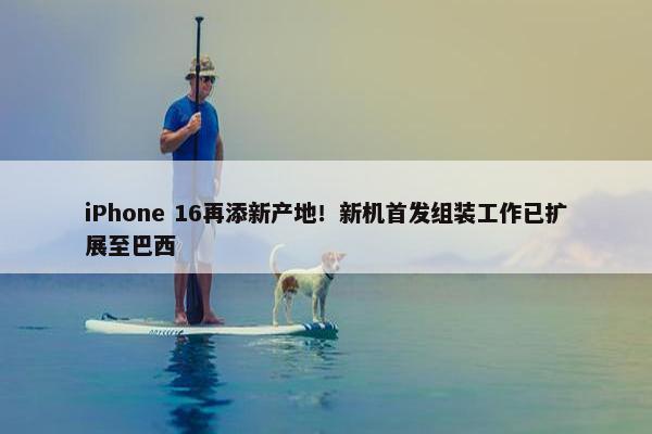 iPhone 16再添新产地！新机首发组装工作已扩展至巴西