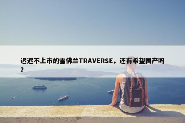 迟迟不上市的雪佛兰TRAVERSE，还有希望国产吗？