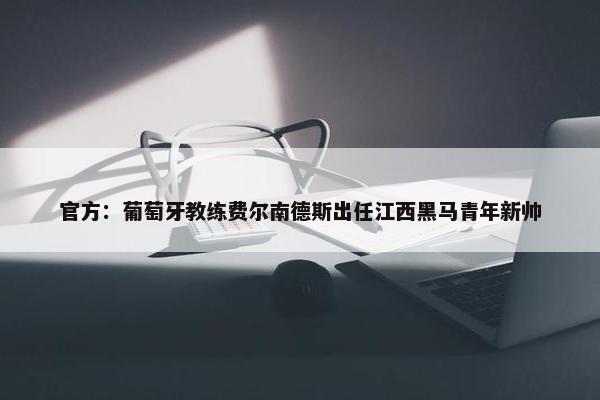 官方：葡萄牙教练费尔南德斯出任江西黑马青年新帅