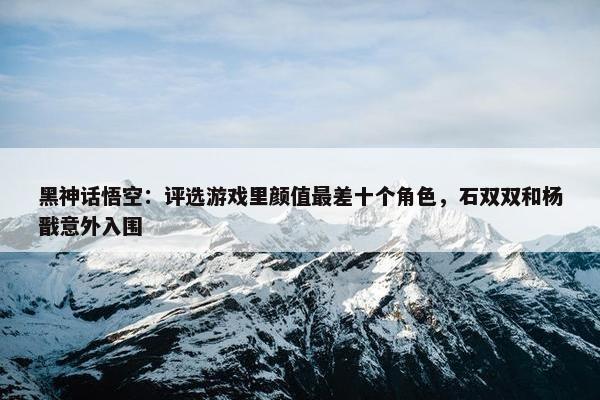 黑神话悟空：评选游戏里颜值最差十个角色，石双双和杨戬意外入围