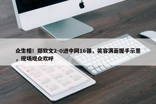 众生相！郑钦文2-0进中网16强，笑容满面握手示意，现场观众欢呼