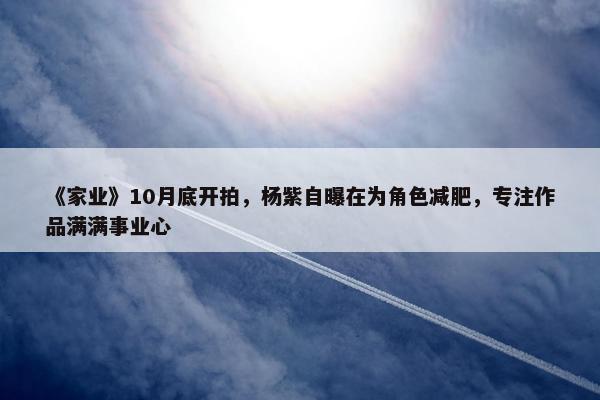 《家业》10月底开拍，杨紫自曝在为角色减肥，专注作品满满事业心