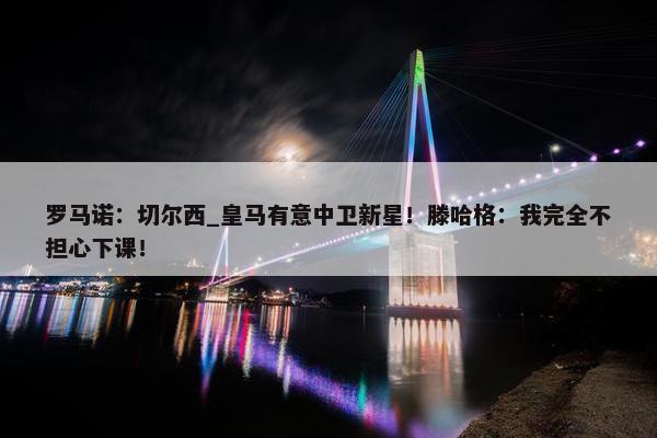 罗马诺：切尔西_皇马有意中卫新星！滕哈格：我完全不担心下课！