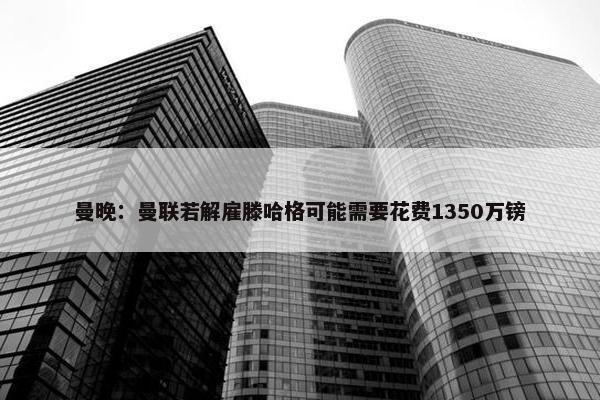 曼晚：曼联若解雇滕哈格可能需要花费1350万镑