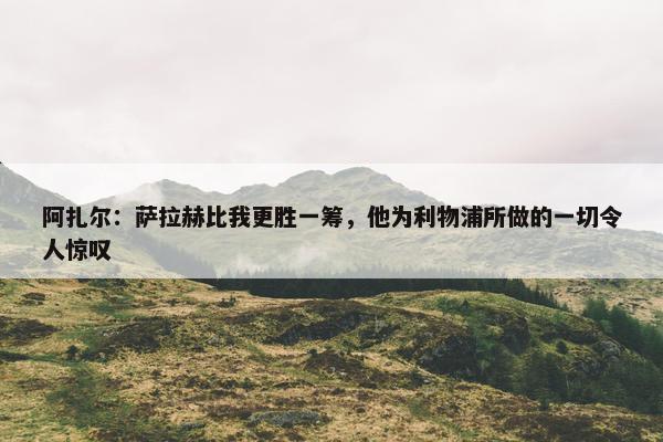 阿扎尔：萨拉赫比我更胜一筹，他为利物浦所做的一切令人惊叹