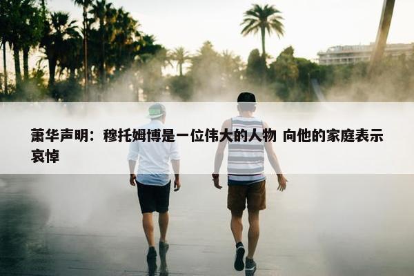 萧华声明：穆托姆博是一位伟大的人物 向他的家庭表示哀悼