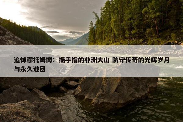 追悼穆托姆博：摇手指的非洲大山 防守传奇的光辉岁月与永久谜团