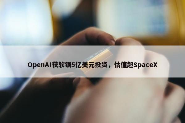 OpenAI获软银5亿美元投资，估值超SpaceX