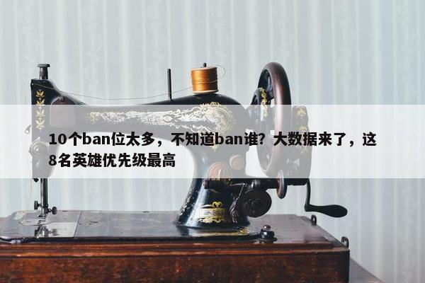 10个ban位太多，不知道ban谁？大数据来了，这8名英雄优先级最高