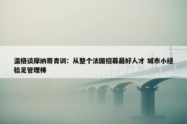 温格谈摩纳哥青训：从整个法国招募最好人才 城市小经验足管理棒