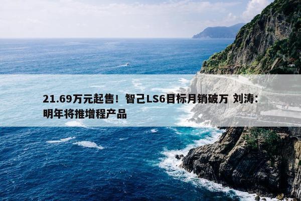 21.69万元起售！智己LS6目标月销破万 刘涛：明年将推增程产品