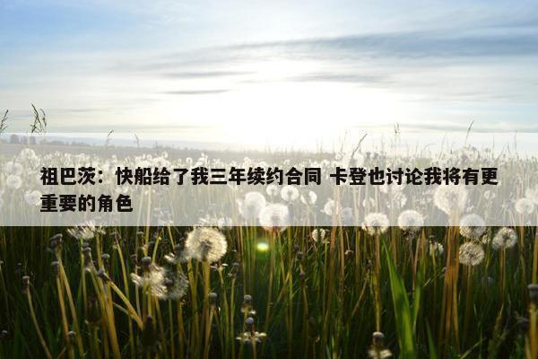 祖巴茨：快船给了我三年续约合同 卡登也讨论我将有更重要的角色