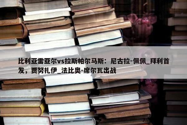 比利亚雷亚尔vs拉斯帕尔马斯：尼古拉-佩佩_拜利首发，贾努扎伊_法比奥-席尔瓦出战