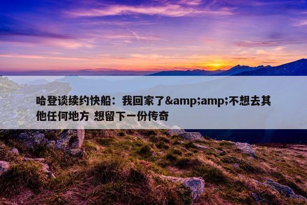 哈登谈续约快船：我回家了&amp;不想去其他任何地方 想留下一份传奇