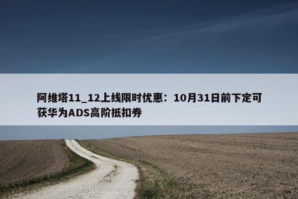 阿维塔11_12上线限时优惠：10月31日前下定可获华为ADS高阶抵扣券