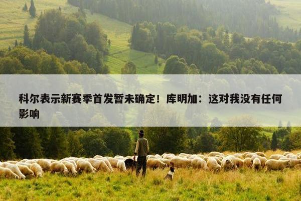 科尔表示新赛季首发暂未确定！库明加：这对我没有任何影响