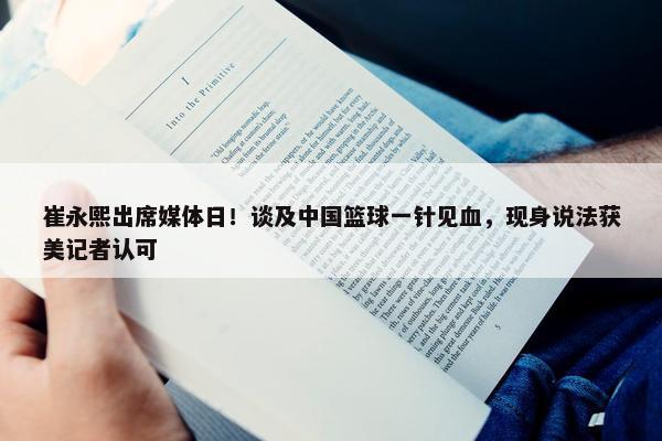 崔永熙出席媒体日！谈及中国篮球一针见血，现身说法获美记者认可