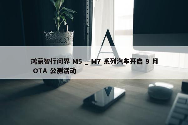 鸿蒙智行问界 M5 _ M7 系列汽车开启 9 月 OTA 公测活动