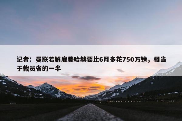 记者：曼联若解雇滕哈赫要比6月多花750万镑，相当于裁员省的一半