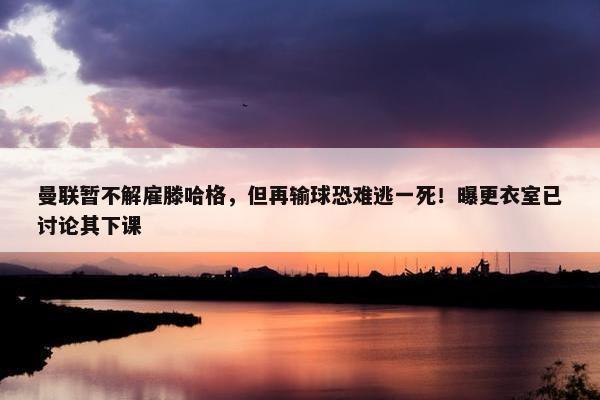 曼联暂不解雇滕哈格，但再输球恐难逃一死！曝更衣室已讨论其下课