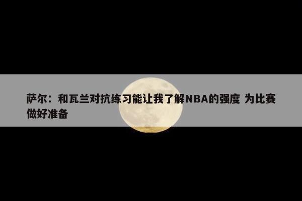 萨尔：和瓦兰对抗练习能让我了解NBA的强度 为比赛做好准备