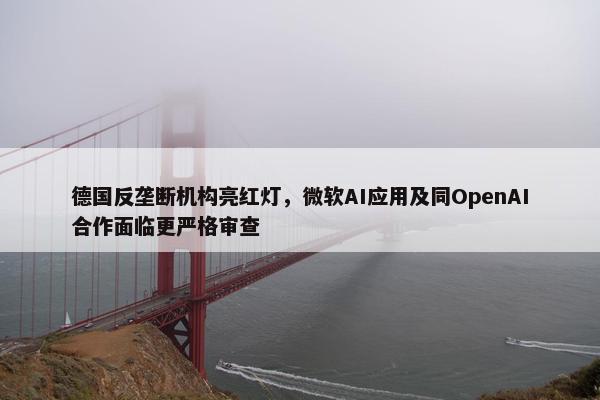 德国反垄断机构亮红灯，微软AI应用及同OpenAI合作面临更严格审查