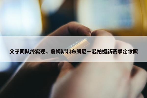 父子同队终实现，詹姆斯和布朗尼一起拍摄新赛季定妆照