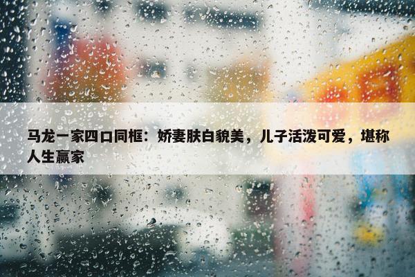 马龙一家四口同框：娇妻肤白貌美，儿子活泼可爱，堪称人生赢家